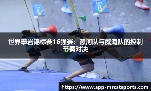 世界攀岩锦标赛16强赛：漯河队与威海队的控制节奏对决
